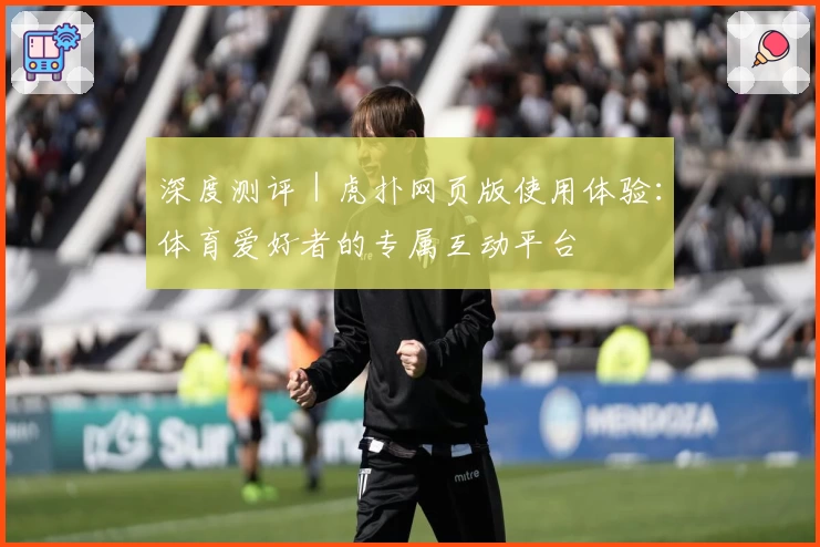 深度测评｜虎扑网页版使用体验：体育爱好者的专属互动平台