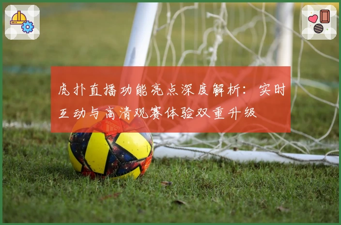 虎扑直播功能亮点深度解析：实时互动与高清观赛体验双重升级