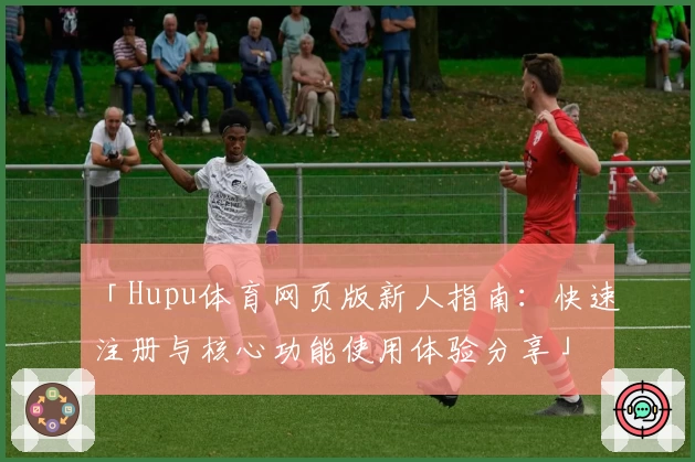 「Hupu体育网页版新人指南:快速注册与核心功能使用体验分享」