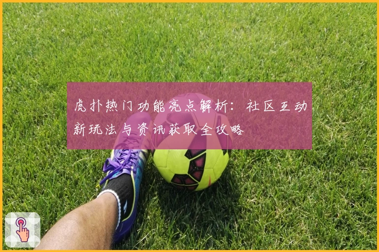 虎扑热门功能亮点解析:社区互动新玩法与资讯获取全攻略