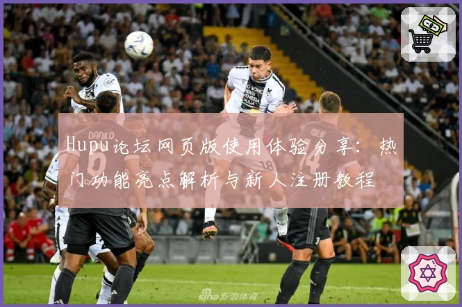 Hupu论坛网页版使用体验分享：热门功能亮点解析与新人注册教程