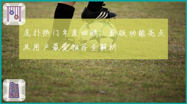 虎扑热门年度回顾：新版功能亮点及用户最爱推荐全解析