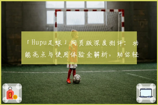 「Hupu足球」网页版深度测评：功能亮点与使用体验全解析，助你轻松畅享赛事魅力