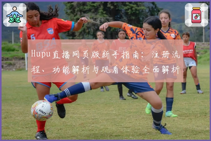 Hupu直播网页版新手指南:注册流程、功能解析与观看体验全面解析