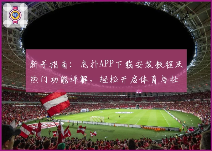 新手指南：虎扑APP下载安装教程及热门功能详解，轻松开启体育与社区新体验
