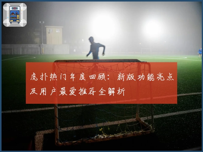 虎扑热门年度回顾:新版功能亮点及用户最爱推荐全解析