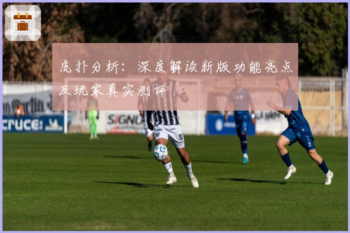 虎扑分析：深度解读新版功能亮点及玩家真实测评