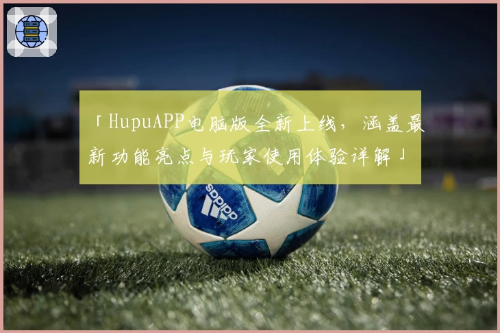 「HupuAPP电脑版全新上线，涵盖最新功能亮点与玩家使用体验详解」