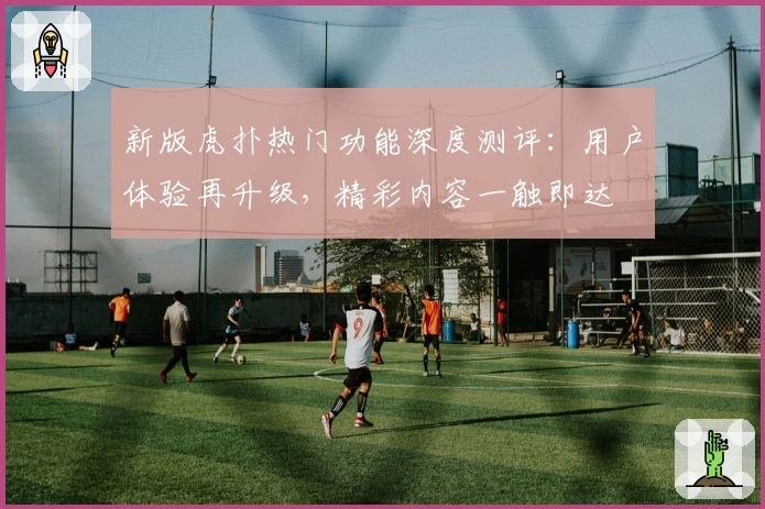 新版虎扑热门功能深度测评：用户体验再升级，精彩内容一触即达