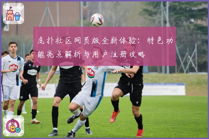 虎扑社区网页版全新体验：特色功能亮点解析与用户注册攻略