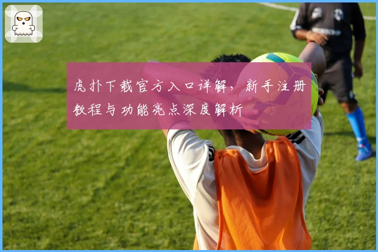 虎扑下载官方入口详解，新手注册教程与功能亮点深度解析