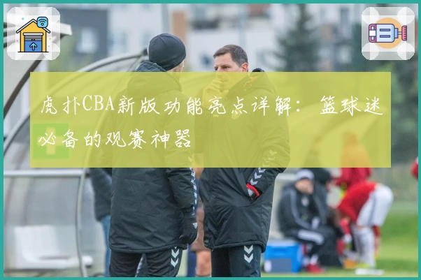 虎扑CBA新版功能亮点详解：篮球迷必备的观赛神器