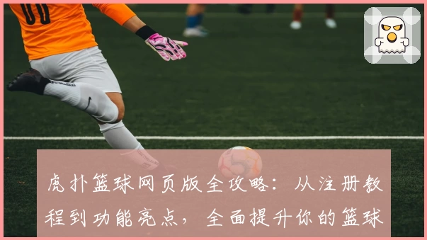 虎扑篮球网页版全攻略：从注册教程到功能亮点，全面提升你的篮球社区体验