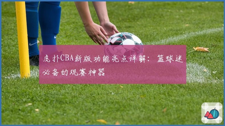 虎扑CBA新版功能亮点详解：篮球迷必备的观赛神器