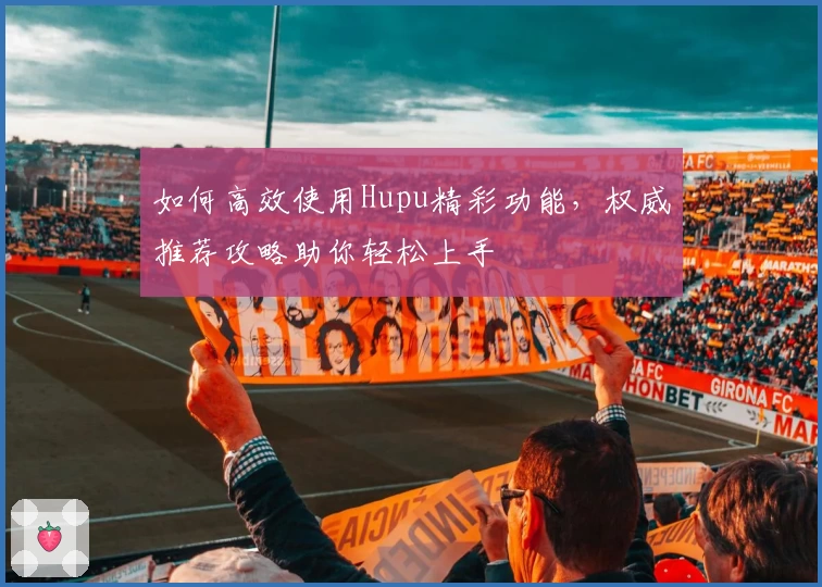 如何高效使用Hupu精彩功能，权威推荐攻略助你轻松上手