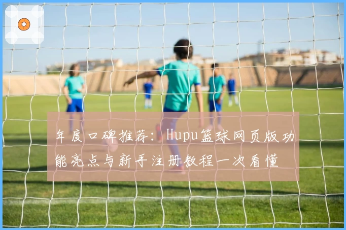 年度口碑推荐：Hupu篮球网页版功能亮点与新手注册教程一次看懂