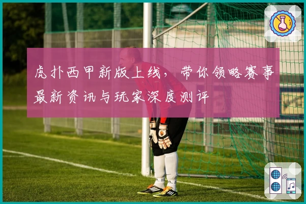 虎扑西甲新版上线，带你领略赛事最新资讯与玩家深度测评