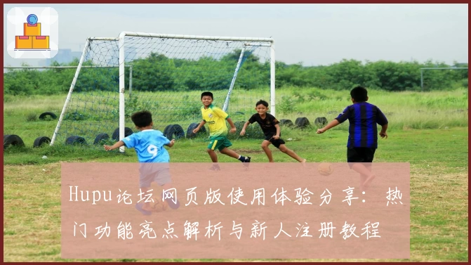 Hupu论坛网页版使用体验分享：热门功能亮点解析与新人注册教程