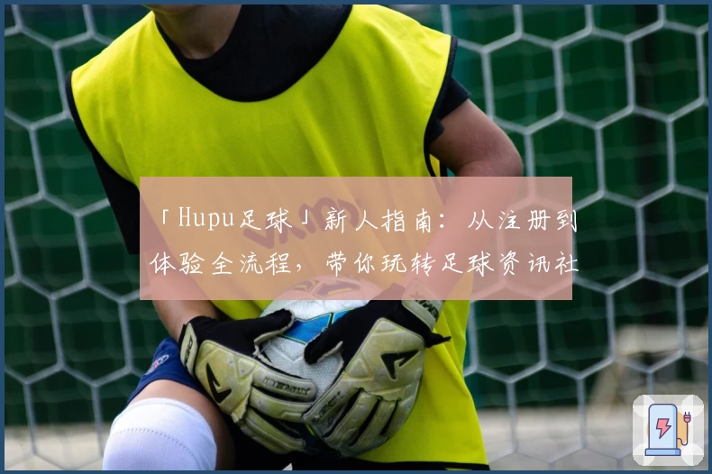 「Hupu足球」新人指南：从注册到体验全流程，带你玩转足球资讯社区