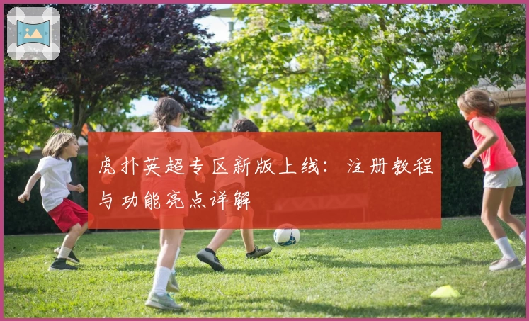 虎扑英超专区新版上线:注册教程与功能亮点详解