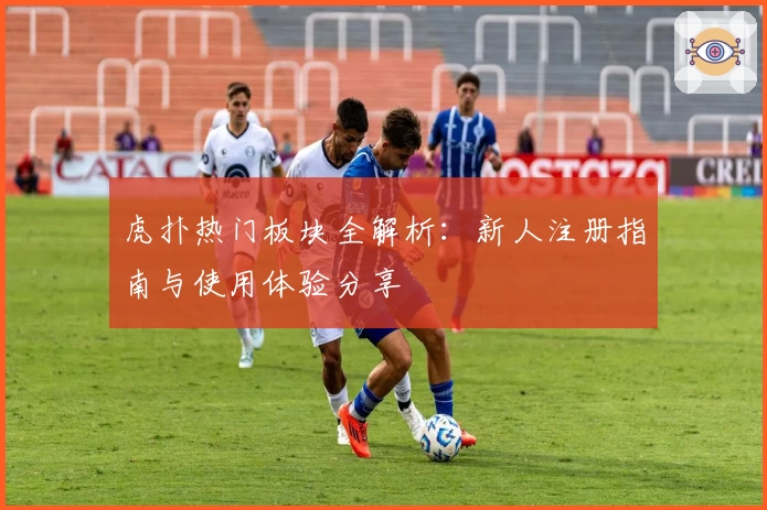 虎扑热门板块全解析：新人注册指南与使用体验分享