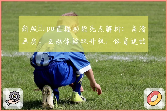 新版Hupu直播功能亮点解析:高清画质、互动体验双升级,体育迷的必备推荐