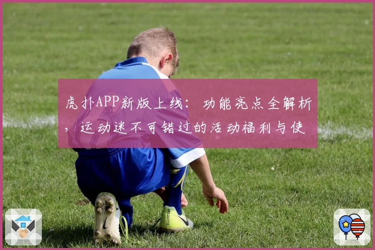 虎扑APP新版上线：功能亮点全解析，运动迷不可错过的活动福利与使用体验