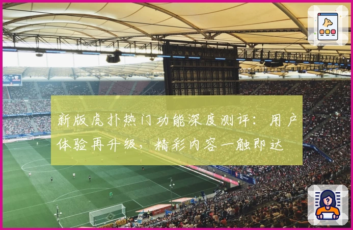 新版虎扑热门功能深度测评：用户体验再升级，精彩内容一触即达