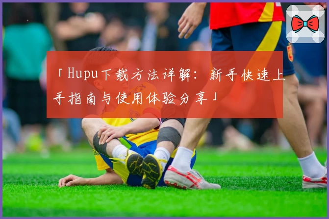 「Hupu下载方法详解：新手快速上手指南与使用体验分享」